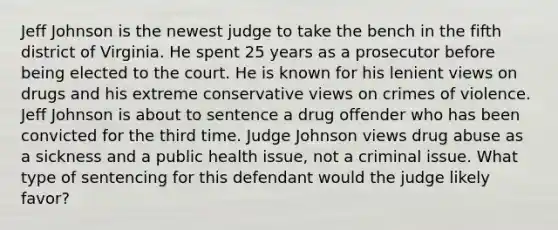 Jeff Johnson is the newest judge to take the bench in the fifth district of Virginia. He spent 25 years as a prosecutor before being elected to the court. He is known for his lenient views on drugs and his extreme conservative views on crimes of violence. Jeff Johnson is about to sentence a drug offender who has been convicted for the third time. Judge Johnson views drug abuse as a sickness and a public health issue, not a criminal issue. What type of sentencing for this defendant would the judge likely favor?