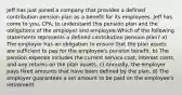 Jeff has just joined a company that provides a defined contribution pension plan as a benefit for its employees. Jeff has come to you, CPA, to understand this pension plan and the obligations of the employer and employee.Which of the following statements represents a defined contribution pension plan? a) The employer has an obligation to ensure that the plan assets are sufficient to pay for the employee's pension benefit. b) The pension expense includes the current service cost, interest costs, and any returns on the plan assets. c) Annually, the employer pays fixed amounts that have been defined by the plan. d) The employer guarantees a set amount to be paid on the employee's retirement.