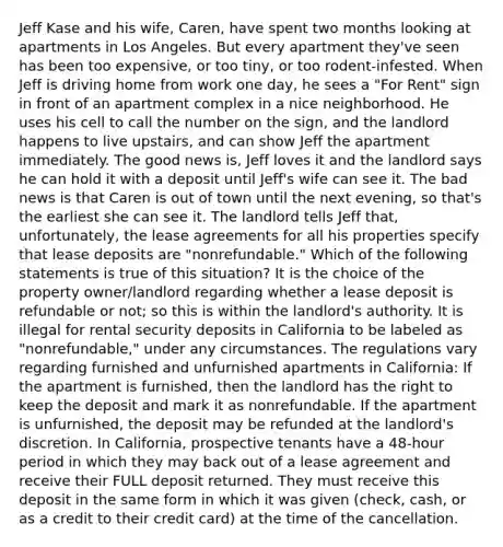 Jeff Kase and his wife, Caren, have spent two months looking at apartments in Los Angeles. But every apartment they've seen has been too expensive, or too tiny, or too rodent-infested. When Jeff is driving home from work one day, he sees a "For Rent" sign in front of an apartment complex in a nice neighborhood. He uses his cell to call the number on the sign, and the landlord happens to live upstairs, and can show Jeff the apartment immediately. The good news is, Jeff loves it and the landlord says he can hold it with a deposit until Jeff's wife can see it. The bad news is that Caren is out of town until the next evening, so that's the earliest she can see it. The landlord tells Jeff that, unfortunately, the lease agreements for all his properties specify that lease deposits are "nonrefundable." Which of the following statements is true of this situation? It is the choice of the property owner/landlord regarding whether a lease deposit is refundable or not; so this is within the landlord's authority. It is illegal for rental security deposits in California to be labeled as "nonrefundable," under any circumstances. The regulations vary regarding furnished and unfurnished apartments in California: If the apartment is furnished, then the landlord has the right to keep the deposit and mark it as nonrefundable. If the apartment is unfurnished, the deposit may be refunded at the landlord's discretion. In California, prospective tenants have a 48-hour period in which they may back out of a lease agreement and receive their FULL deposit returned. They must receive this deposit in the same form in which it was given (check, cash, or as a credit to their credit card) at the time of the cancellation.