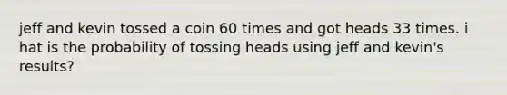 jeff and kevin tossed a coin 60 times and got heads 33 times. i hat is the probability of tossing heads using jeff and kevin's results?