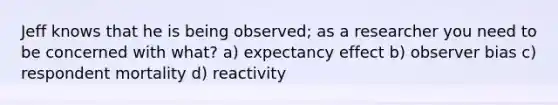 Jeff knows that he is being observed; as a researcher you need to be concerned with what? a) expectancy effect b) observer bias c) respondent mortality d) reactivity