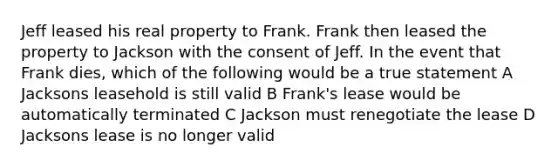 Jeff leased his real property to Frank. Frank then leased the property to Jackson with the consent of Jeff. In the event that Frank dies, which of the following would be a true statement A Jacksons leasehold is still valid B Frank's lease would be automatically terminated C Jackson must renegotiate the lease D Jacksons lease is no longer valid