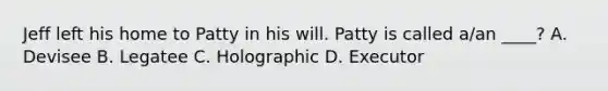 Jeff left his home to Patty in his will. Patty is called a/an ____? A. Devisee B. Legatee C. Holographic D. Executor