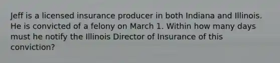 Jeff is a licensed insurance producer in both Indiana and Illinois. He is convicted of a felony on March 1. Within how many days must he notify the Illinois Director of Insurance of this conviction?