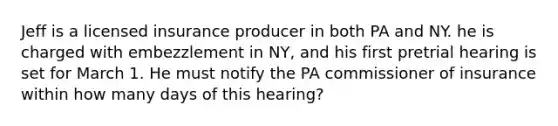 Jeff is a licensed insurance producer in both PA and NY. he is charged with embezzlement in NY, and his first pretrial hearing is set for March 1. He must notify the PA commissioner of insurance within how many days of this hearing?