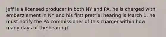 jeff is a licensed producer in both NY and PA. he is charged with embezzlement in NY and his first pretrial hearing is March 1. he must notify the PA commissioner of this charger within how many days of the hearing?