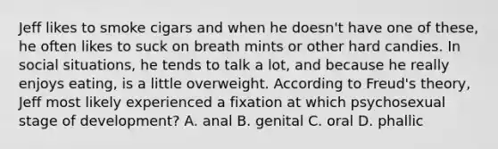 Jeff likes to smoke cigars and when he doesn't have one of these, he often likes to suck on breath mints or other hard candies. In social situations, he tends to talk a lot, and because he really enjoys eating, is a little overweight. According to Freud's theory, Jeff most likely experienced a fixation at which psychosexual stage of development? A. anal B. genital C. oral D. phallic