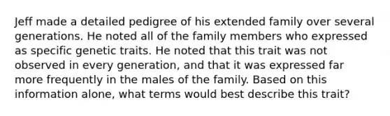 Jeff made a detailed pedigree of his extended family over several generations. He noted all of the family members who expressed as specific genetic traits. He noted that this trait was not observed in every generation, and that it was expressed far more frequently in the males of the family. Based on this information alone, what terms would best describe this trait?