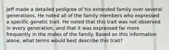 Jeff made a detailed pedigree of his extended family over several generations. He noted all of the family members who expressed a specific genetic trait. He noted that this trait was not observed in every generation, and that it was expressed far more frequently in the males of the family. Based on this information alone, what terms would best describe this trait?