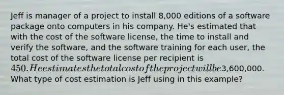 Jeff is manager of a project to install 8,000 editions of a software package onto computers in his company. He's estimated that with the cost of the software license, the time to install and verify the software, and the software training for each user, the total cost of the software license per recipient is 450. He estimates the total cost of the project will be3,600,000. What type of cost estimation is Jeff using in this example?