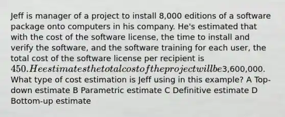 Jeff is manager of a project to install 8,000 editions of a software package onto computers in his company. He's estimated that with the cost of the software license, the time to install and verify the software, and the software training for each user, the total cost of the software license per recipient is 450. He estimates the total cost of the project will be3,600,000. What type of cost estimation is Jeff using in this example? A Top-down estimate B Parametric estimate C Definitive estimate D Bottom-up estimate