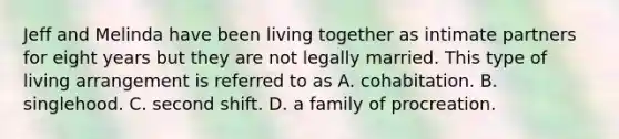 Jeff and Melinda have been living together as intimate partners for eight years but they are not legally married. This type of living arrangement is referred to as A. cohabitation. B. singlehood. C. second shift. D. a family of procreation.