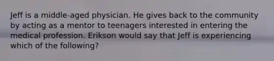 Jeff is a middle-aged physician. He gives back to the community by acting as a mentor to teenagers interested in entering the medical profession. Erikson would say that Jeff is experiencing which of the following?