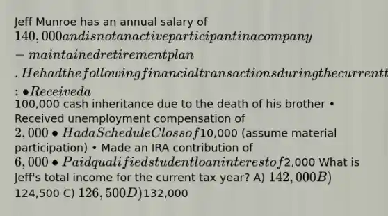 Jeff Munroe has an annual salary of 140,000 and is not an active participant in a company-maintained retirement plan. He had the following financial transactions during the current tax year: • Received a100,000 cash inheritance due to the death of his brother • Received unemployment compensation of 2,000 • Had a Schedule C loss of10,000 (assume material participation) • Made an IRA contribution of 6,000 • Paid qualified student loan interest of2,000 What is Jeff's total income for the current tax year? A) 142,000 B)124,500 C) 126,500 D)132,000