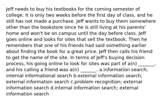 Jeff needs to buy his textbooks for the coming semester of college. It is only two weeks before the first day of class, and he still has not made a purchase. Jeff wants to buy them somewhere other than the bookstore since he is still living at his parents' home and won't be on campus until the day before class. Jeff goes online and looks for sites that sell the textbook. Then he remembers that one of his friends had said something earlier about finding the book for a great price. Jeff then calls his friend to get the name of the site. In terms of Jeff's buying decision process, his going online to look for sites was part of a(n) _______, and his calling a friend was a(n) _______. a.information search; internal informational search b.external information search; external information search c.problem recognition; external information search d.internal information search; external information search