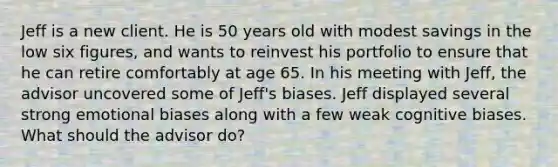 Jeff is a new client. He is 50 years old with modest savings in the low six figures, and wants to reinvest his portfolio to ensure that he can retire comfortably at age 65. In his meeting with Jeff, the advisor uncovered some of Jeff's biases. Jeff displayed several strong emotional biases along with a few weak cognitive biases. What should the advisor do?