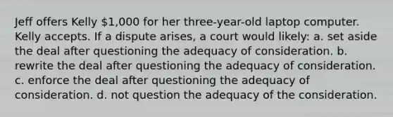 Jeff offers Kelly 1,000 for her three-year-old laptop computer. Kelly accepts. If a dispute arises, a court would likely: a. set aside the deal after questioning the adequacy of consideration. b. rewrite the deal after questioning the adequacy of consideration. c. enforce the deal after questioning the adequacy of consideration. d. not question the adequacy of the consideration.