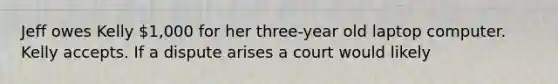 Jeff owes Kelly 1,000 for her three-year old laptop computer. Kelly accepts. If a dispute arises a court would likely