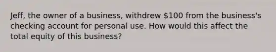 Jeff, the owner of a business, withdrew 100 from the business's checking account for personal use. How would this affect the total equity of this business?