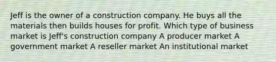 Jeff is the owner of a construction company. He buys all the materials then builds houses for profit. Which type of business market is Jeff's construction company A producer market A government market A reseller market An institutional market