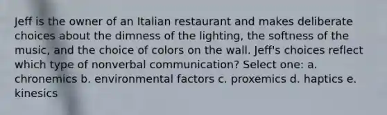 Jeff is the owner of an Italian restaurant and makes deliberate choices about the dimness of the lighting, the softness of the music, and the choice of colors on the wall. Jeff's choices reflect which type of nonverbal communication? Select one: a. chronemics b. environmental factors c. proxemics d. haptics e. kinesics