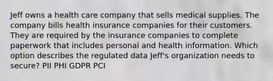 Jeff owns a health care company that sells medical supplies. The company bills health insurance companies for their customers. They are required by the insurance companies to complete paperwork that includes personal and health information. Which option describes the regulated data Jeff's organization needs to secure? PII PHI GDPR PCI