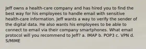 Jeff owns a health-care company and has hired you to find the best way for his employees to handle email with sensitive health-care information. Jeff wants a way to verify the sender of the digital data. He also wants his employees to be able to connect to email via their company smartphones. What email protocol will you recommend to Jeff? a. IMAP b. POP3 c. VPN d. S/MIME