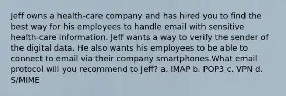 Jeff owns a health-care company and has hired you to find the best way for his employees to handle email with sensitive health-care information. Jeff wants a way to verify the sender of the digital data. He also wants his employees to be able to connect to email via their company smartphones.What email protocol will you recommend to Jeff? a. IMAP b. POP3 c. VPN d. S/MIME