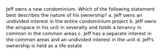 Jeff owns a new condominium. Which of the following statement best describes the nature of his ownership? a. Jeff owns an undivided interest in the entire condominium project b. Jeff owns the airspace in his unit in severalty and holds a tenancy in common in the common areas c. Jeff has a separate interest in the common areas and an undivided interest in the unit d. Jeff's ownership is held as a life estate