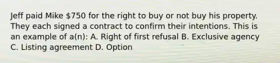 Jeff paid Mike 750 for the right to buy or not buy his property. They each signed a contract to confirm their intentions. This is an example of a(n): A. Right of first refusal B. Exclusive agency C. Listing agreement D. Option