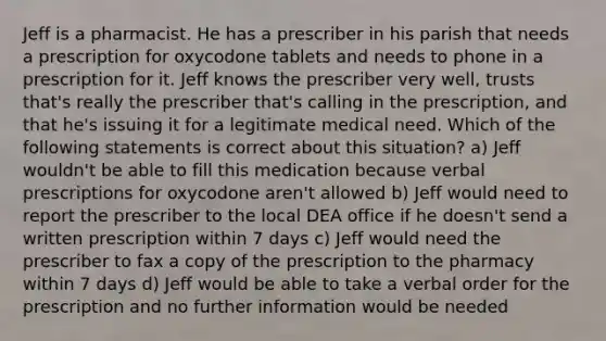 Jeff is a pharmacist. He has a prescriber in his parish that needs a prescription for oxycodone tablets and needs to phone in a prescription for it. Jeff knows the prescriber very well, trusts that's really the prescriber that's calling in the prescription, and that he's issuing it for a legitimate medical need. Which of the following statements is correct about this situation? a) Jeff wouldn't be able to fill this medication because verbal prescriptions for oxycodone aren't allowed b) Jeff would need to report the prescriber to the local DEA office if he doesn't send a written prescription within 7 days c) Jeff would need the prescriber to fax a copy of the prescription to the pharmacy within 7 days d) Jeff would be able to take a verbal order for the prescription and no further information would be needed