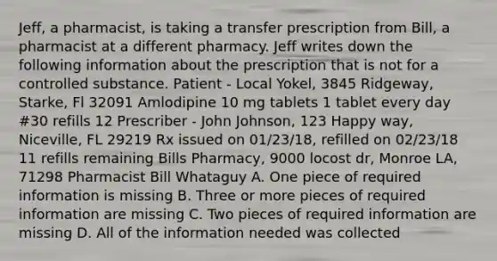 Jeff, a pharmacist, is taking a transfer prescription from Bill, a pharmacist at a different pharmacy. Jeff writes down the following information about the prescription that is not for a controlled substance. Patient - Local Yokel, 3845 Ridgeway, Starke, Fl 32091 Amlodipine 10 mg tablets 1 tablet every day #30 refills 12 Prescriber - John Johnson, 123 Happy way, Niceville, FL 29219 Rx issued on 01/23/18, refilled on 02/23/18 11 refills remaining Bills Pharmacy, 9000 locost dr, Monroe LA, 71298 Pharmacist Bill Whataguy A. One piece of required information is missing B. Three or more pieces of required information are missing C. Two pieces of required information are missing D. All of the information needed was collected