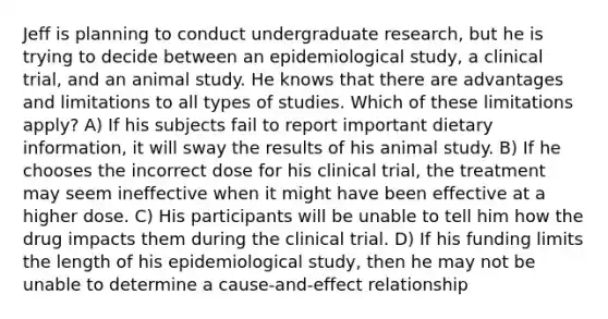 Jeff is planning to conduct undergraduate research, but he is trying to decide between an epidemiological study, a clinical trial, and an animal study. He knows that there are advantages and limitations to all types of studies. Which of these limitations apply? A) If his subjects fail to report important dietary information, it will sway the results of his animal study. B) If he chooses the incorrect dose for his clinical trial, the treatment may seem ineffective when it might have been effective at a higher dose. C) His participants will be unable to tell him how the drug impacts them during the clinical trial. D) If his funding limits the length of his epidemiological study, then he may not be unable to determine a cause-and-effect relationship