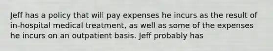 Jeff has a policy that will pay expenses he incurs as the result of in-hospital medical treatment, as well as some of the expenses he incurs on an outpatient basis. Jeff probably has