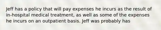 Jeff has a policy that will pay expenses he incurs as the result of in-hospital medical treatment, as well as some of the expenses he incurs on an outpatient basis. Jeff was probably has