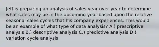 Jeff is preparing an analysis of sales year over year to determine what sales may be in the upcoming year based upon the relative seasonal sales cycles that his company experiences. This would be an example of what type of data analysis? A.) prescriptive analysis B.) descriptive analysis C.) predictive analysis D.) variation cycle analysis