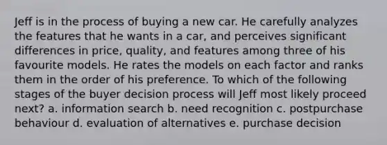 Jeff is in the process of buying a new car. He carefully analyzes the features that he wants in a car, and perceives significant differences in price, quality, and features among three of his favourite models. He rates the models on each factor and ranks them in the order of his preference. To which of the following stages of the buyer decision process will Jeff most likely proceed next? a. information search b. need recognition c. postpurchase behaviour d. evaluation of alternatives e. purchase decision