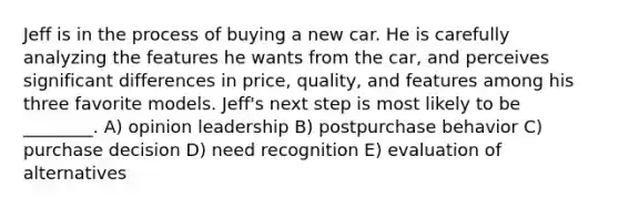 Jeff is in the process of buying a new car. He is carefully analyzing the features he wants from the car, and perceives significant differences in price, quality, and features among his three favorite models. Jeff's next step is most likely to be ________. A) opinion leadership B) postpurchase behavior C) purchase decision D) need recognition E) evaluation of alternatives