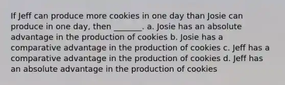 If Jeff can produce more cookies in one day than Josie can produce in one day, then _______. a. Josie has an absolute advantage in the production of cookies b. Josie has a comparative advantage in the production of cookies c. Jeff has a comparative advantage in the production of cookies d. Jeff has an absolute advantage in the production of cookies