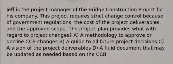 Jeff is the project manager of the Bridge Construction Project for his company. This project requires strict change control because of government regulations, the cost of the project deliverables, and the approved scope. The project plan provides what with regard to project changes? A) A methodology to approve or decline CCB changes B) A guide to all future project decisions C) A vision of the project deliverables D) A fluid document that may be updated as needed based on the CCB