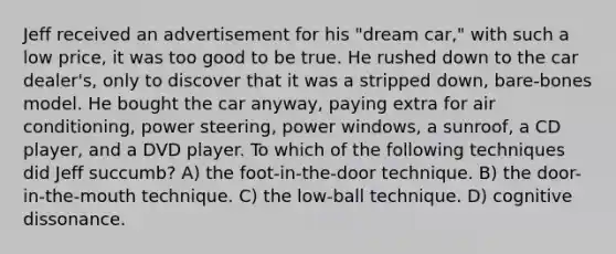 Jeff received an advertisement for his "dream car," with such a low price, it was too good to be true. He rushed down to the car dealer's, only to discover that it was a stripped down, bare-bones model. He bought the car anyway, paying extra for air conditioning, power steering, power windows, a sunroof, a CD player, and a DVD player. To which of the following techniques did Jeff succumb? A) the foot-in-the-door technique. B) the door-in-the-mouth technique. C) the low-ball technique. D) cognitive dissonance.