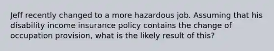 Jeff recently changed to a more hazardous job. Assuming that his disability income insurance policy contains the change of occupation provision, what is the likely result of this?