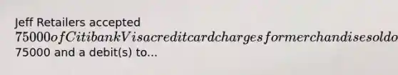 Jeff Retailers accepted 75000 of Citibank Visa credit card charges for merchandise sold on July 1. Citibank charges 2% for its credit card use. The entry to record this transaction by Jeff Retailers will include a credit to Sales Revenue of75000 and a debit(s) to...