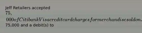 Jeff Retailers accepted 75,000 of Citibank Visa credit card charges for merchandise sold on July 1. Citibank charges 2% for its credit card use. The entry to record this transaction by Jeff Retailers will include a credit to Sales Revenue of75,000 and a debit(s) to