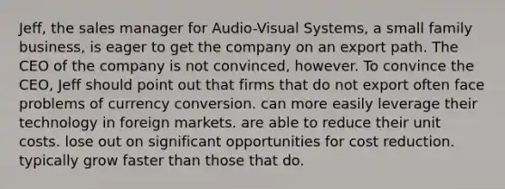 Jeff, the sales manager for Audio-Visual Systems, a small family business, is eager to get the company on an export path. The CEO of the company is not convinced, however. To convince the CEO, Jeff should point out that firms that do not export often face problems of currency conversion. can more easily leverage their technology in foreign markets. are able to reduce their unit costs. lose out on significant opportunities for cost reduction. typically grow faster than those that do.