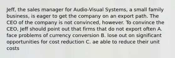 Jeff, the sales manager for Audio-Visual Systems, a small family business, is eager to get the company on an export path. The CEO of the company is not convinced, however. To convince the CEO, Jeff should point out that firms that do not export often A. face problems of currency conversion B. lose out on significant opportunities for cost reduction C. ae able to reduce their unit costs