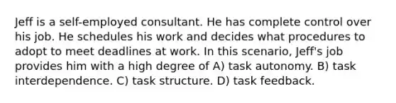 Jeff is a self-employed consultant. He has complete control over his job. He schedules his work and decides what procedures to adopt to meet deadlines at work. In this scenario, Jeff's job provides him with a high degree of A) task autonomy. B) task interdependence. C) task structure. D) task feedback.