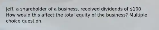 Jeff, a shareholder of a business, received dividends of 100. How would this affect the total equity of the business? Multiple choice question.