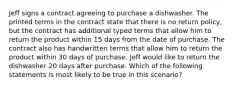 Jeff signs a contract agreeing to purchase a dishwasher. The printed terms in the contract state that there is no return policy, but the contract has additional typed terms that allow him to return the product within 15 days from the date of purchase. The contract also has handwritten terms that allow him to return the product within 30 days of purchase. Jeff would like to return the dishwasher 20 days after purchase. Which of the following statements is most likely to be true in this scenario?