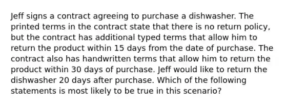 Jeff signs a contract agreeing to purchase a dishwasher. The printed terms in the contract state that there is no return policy, but the contract has additional typed terms that allow him to return the product within 15 days from the date of purchase. The contract also has handwritten terms that allow him to return the product within 30 days of purchase. Jeff would like to return the dishwasher 20 days after purchase. Which of the following statements is most likely to be true in this scenario?